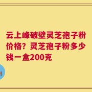 云上峰破壁灵芝孢子粉价格？灵芝孢子粉多少钱一盒200克
