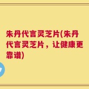 朱丹代言灵芝片(朱丹代言灵芝片，让健康更靠谱)
