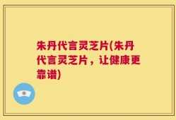 朱丹代言灵芝片(朱丹代言灵芝片，让健康更靠谱)