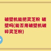 破壁机能把灵芝粉 破壁吗(能否用破壁机破碎灵芝粉)