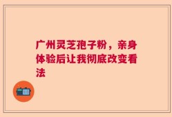 广州灵芝孢子粉，亲身体验后让我彻底改变看法