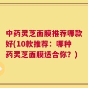 中药灵芝面膜推荐哪款好(10款推荐：哪种药灵芝面膜适合你？)