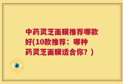 中药灵芝面膜推荐哪款好(10款推荐：哪种药灵芝面膜适合你？)
