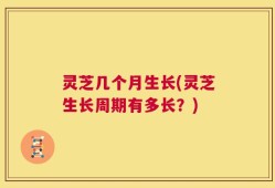 灵芝几个月生长(灵芝生长周期有多长？)