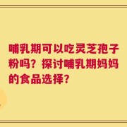 哺乳期可以吃灵芝孢子粉吗？探讨哺乳期妈妈的食品选择？