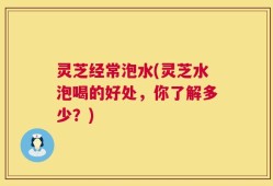 灵芝经常泡水(灵芝水泡喝的好处，你了解多少？)