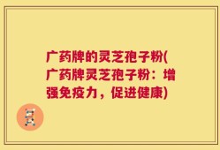 广药牌的灵芝孢子粉(广药牌灵芝孢子粉：增强免疫力，促进健康)