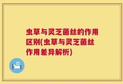 虫草与灵芝菌丝的作用区别(虫草与灵芝菌丝作用差异解析)