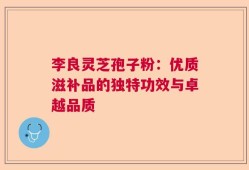 李良灵芝孢子粉：优质滋补品的独特功效与卓越品质