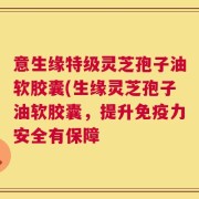 意生缘特级灵芝孢子油软胶囊(生缘灵芝孢子油软胶囊，提升免疫力安全有保障