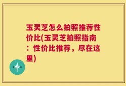 玉灵芝怎么拍照推荐性价比(玉灵芝拍照指南：性价比推荐，尽在这里)
