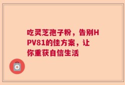 吃灵芝孢子粉，告别HPV81的佳方案，让你重获自信生活