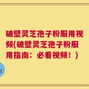 破壁灵芝孢子粉服用视频(破壁灵芝孢子粉服用指南：必看视频！)