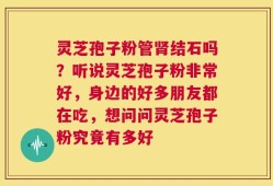灵芝孢子粉管肾结石吗？听说灵芝孢子粉非常好，身边的好多朋友都在吃，想问问灵芝孢子粉究竟有多好