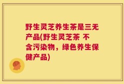 野生灵芝养生茶是三无产品(野生灵芝茶 不含污染物，绿色养生保健产品)