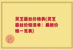灵芝菌丝价格表(灵芝菌丝价格清单：最新价格一览表)