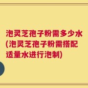 泡灵芝孢子粉需多少水(泡灵芝孢子粉需搭配适量水进行泡制)