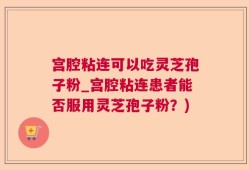 宫腔粘连可以吃灵芝孢子粉_宫腔粘连患者能否服用灵芝孢子粉？)