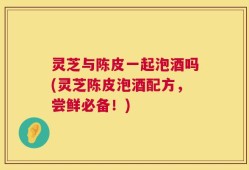 灵芝与陈皮一起泡酒吗(灵芝陈皮泡酒配方，尝鲜必备！)