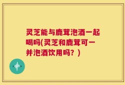 灵芝能与鹿茸泡酒一起喝吗(灵芝和鹿茸可一并泡酒饮用吗？)