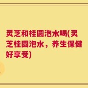 灵芝和桂圆泡水喝(灵芝桂圆泡水，养生保健好享受)