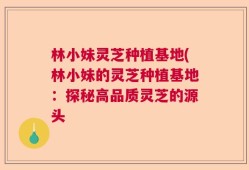 林小妹灵芝种植基地(林小妹的灵芝种植基地：探秘高品质灵芝的源头