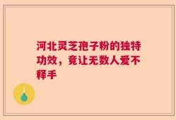 河北灵芝孢子粉的独特功效，竟让无数人爱不释手