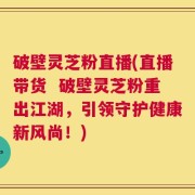 破壁灵芝粉直播(直播带货  破壁灵芝粉重出江湖，引领守护健康新风尚！)