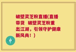 破壁灵芝粉直播(直播带货  破壁灵芝粉重出江湖，引领守护健康新风尚！)