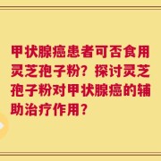 甲状腺癌患者可否食用灵芝孢子粉？探讨灵芝孢子粉对甲状腺癌的辅助治疗作用？