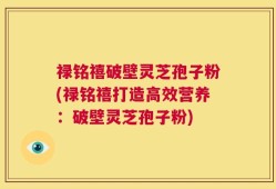 禄铭禧破壁灵芝孢子粉(禄铭禧打造高效营养：破壁灵芝孢子粉)
