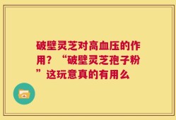 破壁灵芝对高血压的作用？“破壁灵芝孢子粉”这玩意真的有用么