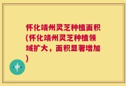怀化靖州灵芝种植面积(怀化靖州灵芝种植领域扩大，面积显著增加)