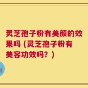 灵芝孢子粉有美颜的效果吗 (灵芝孢子粉有美容功效吗？)