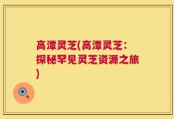 高潭灵芝(高潭灵芝：探秘罕见灵芝资源之旅)