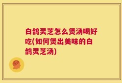 白鸽灵芝怎么煲汤喝好吃(如何煲出美味的白鸽灵芝汤)