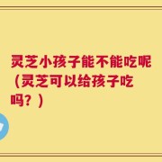 灵芝小孩子能不能吃呢 (灵芝可以给孩子吃吗？)
