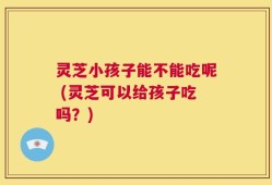 灵芝小孩子能不能吃呢 (灵芝可以给孩子吃吗？)