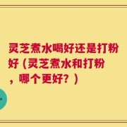 灵芝煮水喝好还是打粉好 (灵芝煮水和打粉，哪个更好？)