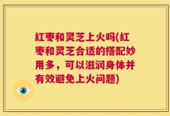 红枣和灵芝上火吗(红枣和灵芝合适的搭配妙用多，可以滋润身体并有效避免上火问题)