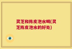 灵芝和陈皮泡水喝(灵芝陈皮泡水的好处)