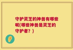 守护灵芝的神兽有哪些呢(哪些神兽是灵芝的守护者？)