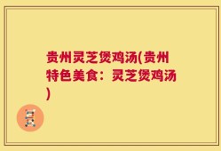 贵州灵芝煲鸡汤(贵州特色美食：灵芝煲鸡汤)