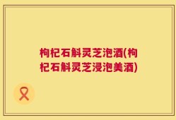 枸杞石斛灵芝泡酒(枸杞石斛灵芝浸泡美酒)
