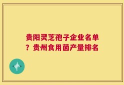 贵阳灵芝孢子企业名单？贵州食用菌产量排名