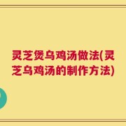 灵芝煲乌鸡汤做法(灵芝乌鸡汤的制作方法)