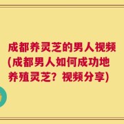 成都养灵芝的男人视频(成都男人如何成功地养殖灵芝？视频分享)