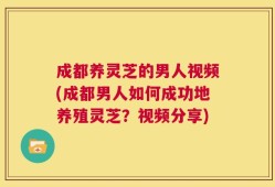 成都养灵芝的男人视频(成都男人如何成功地养殖灵芝？视频分享)