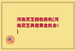 河南灵芝回收商机(河南灵芝再造黄金机会！)