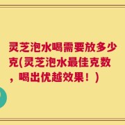 灵芝泡水喝需要放多少克(灵芝泡水最佳克数，喝出优越效果！)